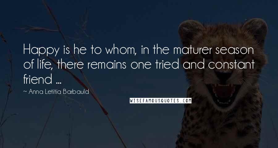 Anna Letitia Barbauld Quotes: Happy is he to whom, in the maturer season of life, there remains one tried and constant friend ...