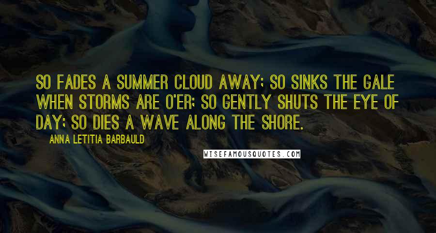 Anna Letitia Barbauld Quotes: So fades a summer cloud away; So sinks the gale when storms are o'er; So gently shuts the eye of day; So dies a wave along the shore.