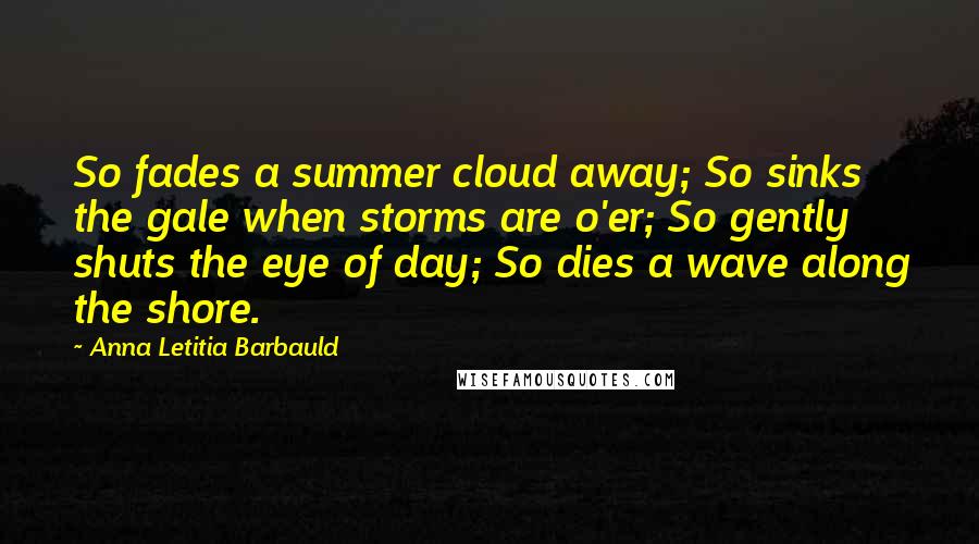 Anna Letitia Barbauld Quotes: So fades a summer cloud away; So sinks the gale when storms are o'er; So gently shuts the eye of day; So dies a wave along the shore.