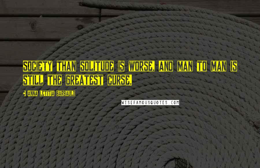 Anna Letitia Barbauld Quotes: Society than solitude is worse, And man to man is still the greatest curse.