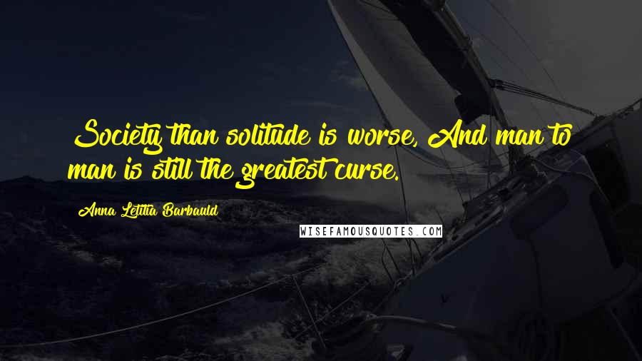 Anna Letitia Barbauld Quotes: Society than solitude is worse, And man to man is still the greatest curse.