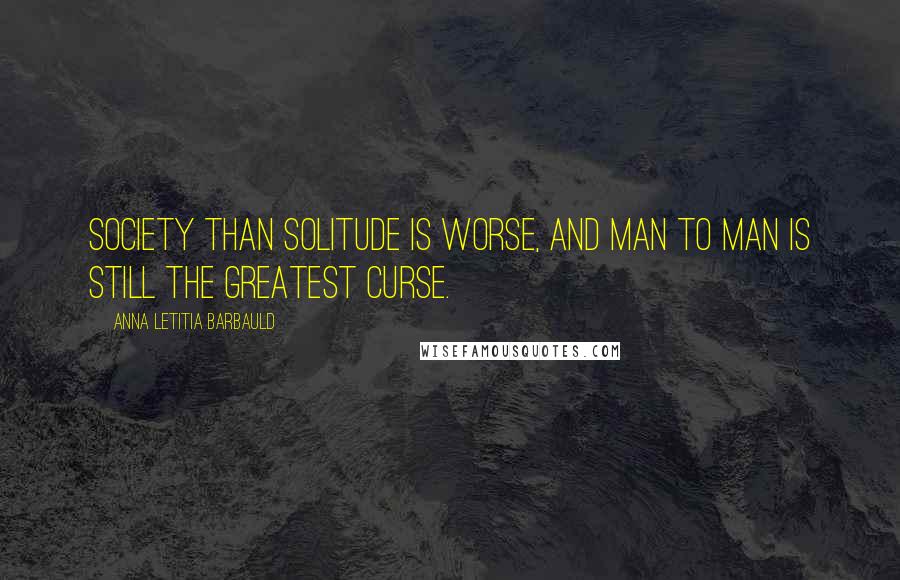 Anna Letitia Barbauld Quotes: Society than solitude is worse, And man to man is still the greatest curse.