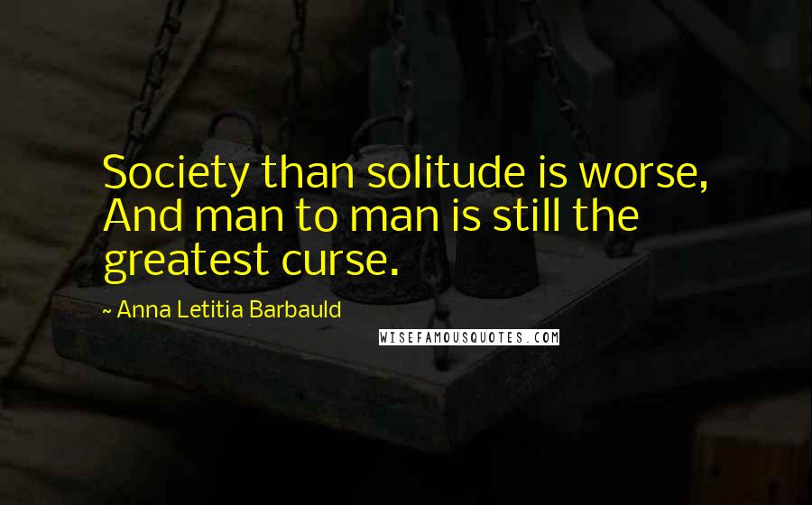 Anna Letitia Barbauld Quotes: Society than solitude is worse, And man to man is still the greatest curse.