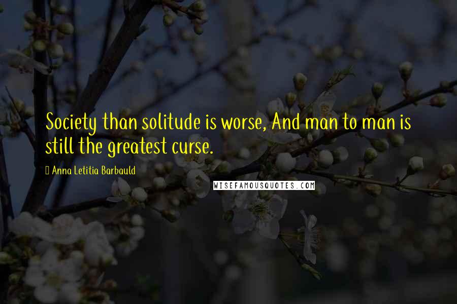 Anna Letitia Barbauld Quotes: Society than solitude is worse, And man to man is still the greatest curse.