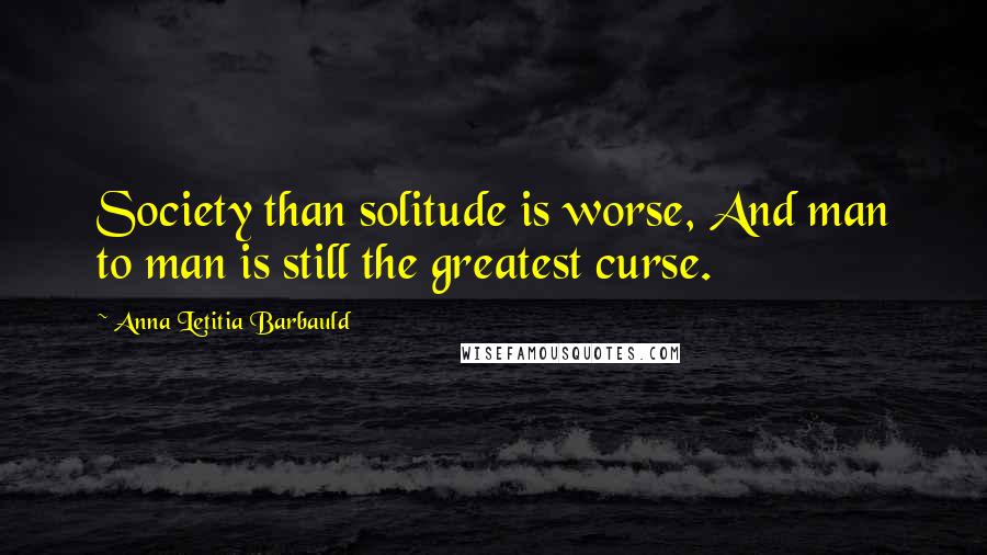 Anna Letitia Barbauld Quotes: Society than solitude is worse, And man to man is still the greatest curse.