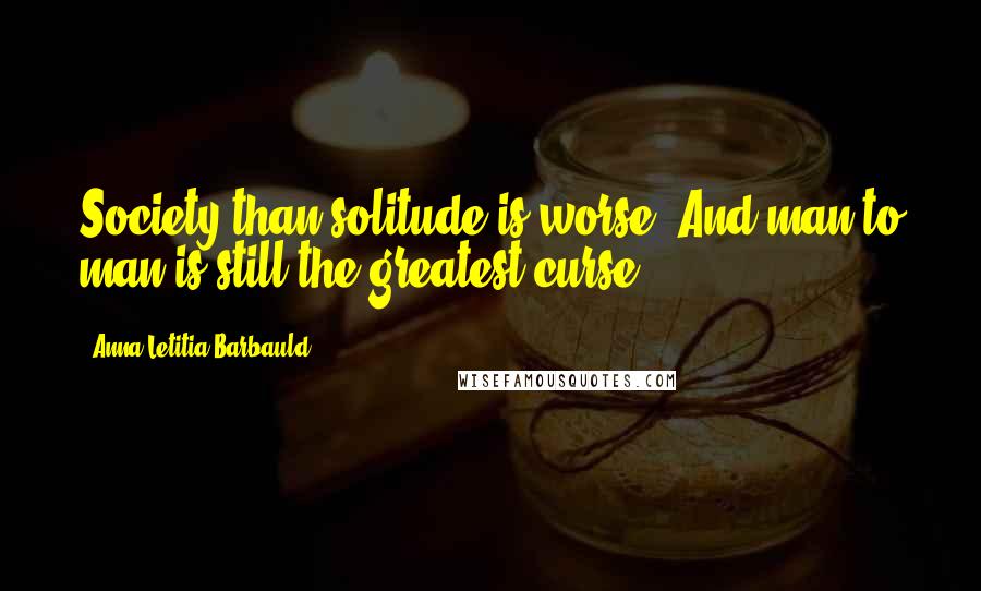 Anna Letitia Barbauld Quotes: Society than solitude is worse, And man to man is still the greatest curse.