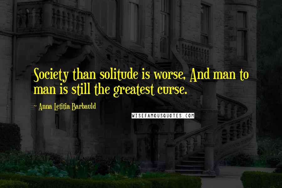 Anna Letitia Barbauld Quotes: Society than solitude is worse, And man to man is still the greatest curse.