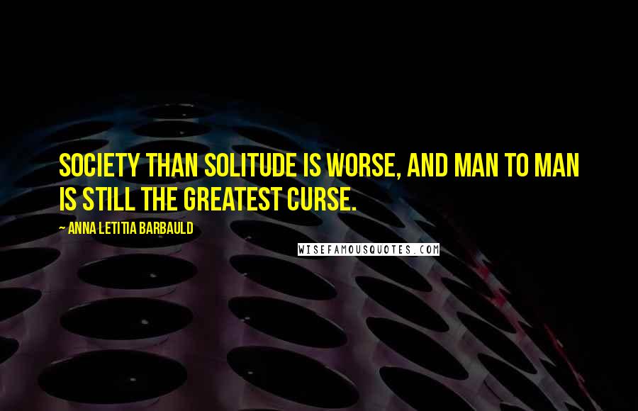 Anna Letitia Barbauld Quotes: Society than solitude is worse, And man to man is still the greatest curse.