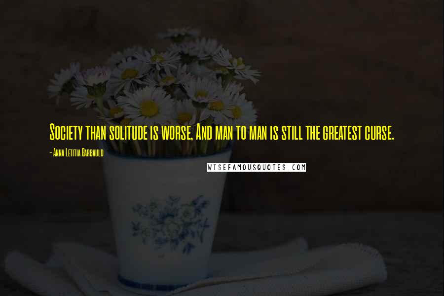 Anna Letitia Barbauld Quotes: Society than solitude is worse, And man to man is still the greatest curse.