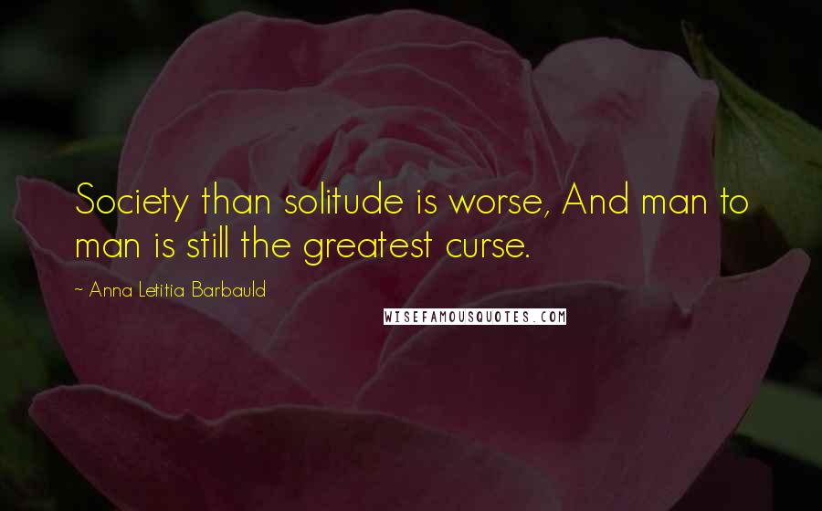 Anna Letitia Barbauld Quotes: Society than solitude is worse, And man to man is still the greatest curse.