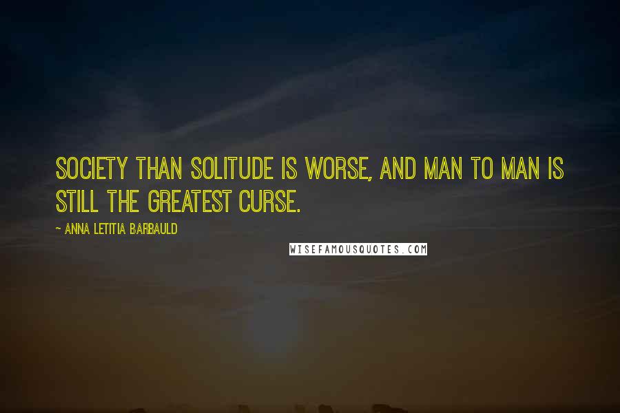 Anna Letitia Barbauld Quotes: Society than solitude is worse, And man to man is still the greatest curse.