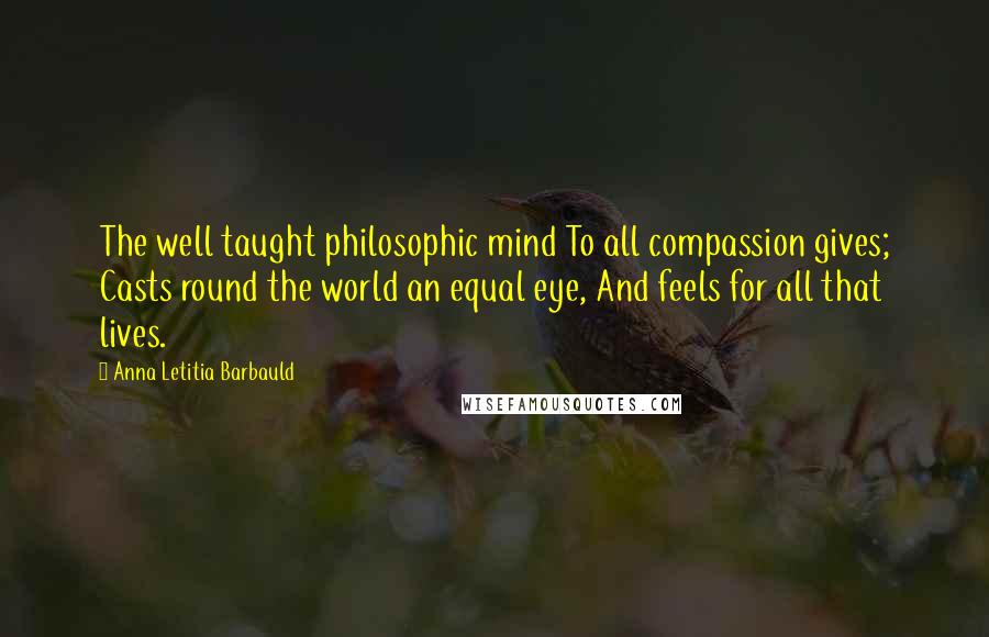 Anna Letitia Barbauld Quotes: The well taught philosophic mind To all compassion gives; Casts round the world an equal eye, And feels for all that lives.