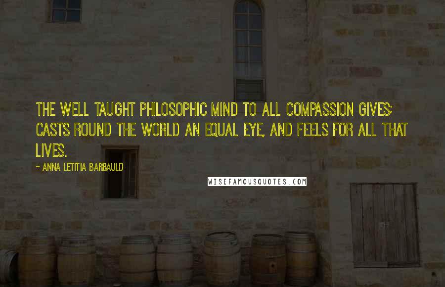 Anna Letitia Barbauld Quotes: The well taught philosophic mind To all compassion gives; Casts round the world an equal eye, And feels for all that lives.