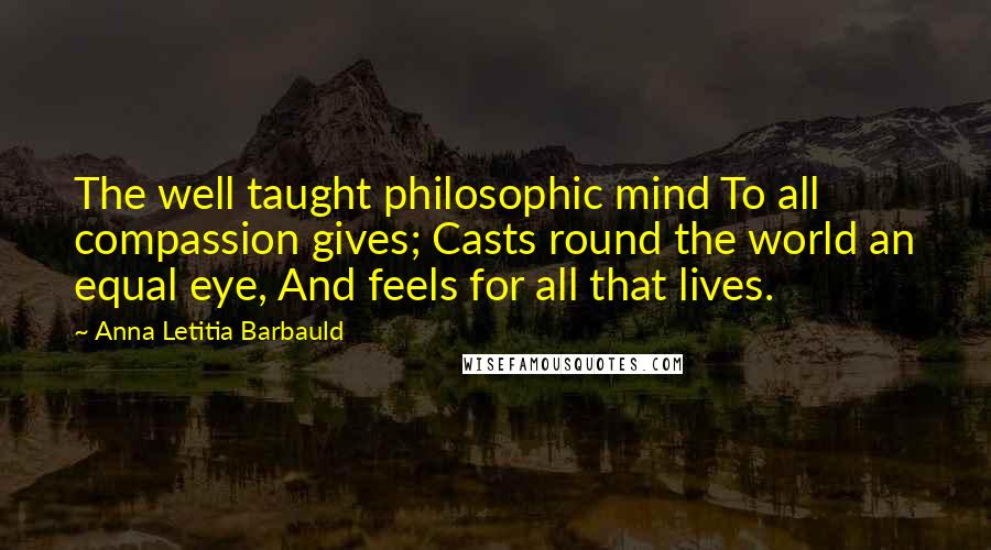 Anna Letitia Barbauld Quotes: The well taught philosophic mind To all compassion gives; Casts round the world an equal eye, And feels for all that lives.