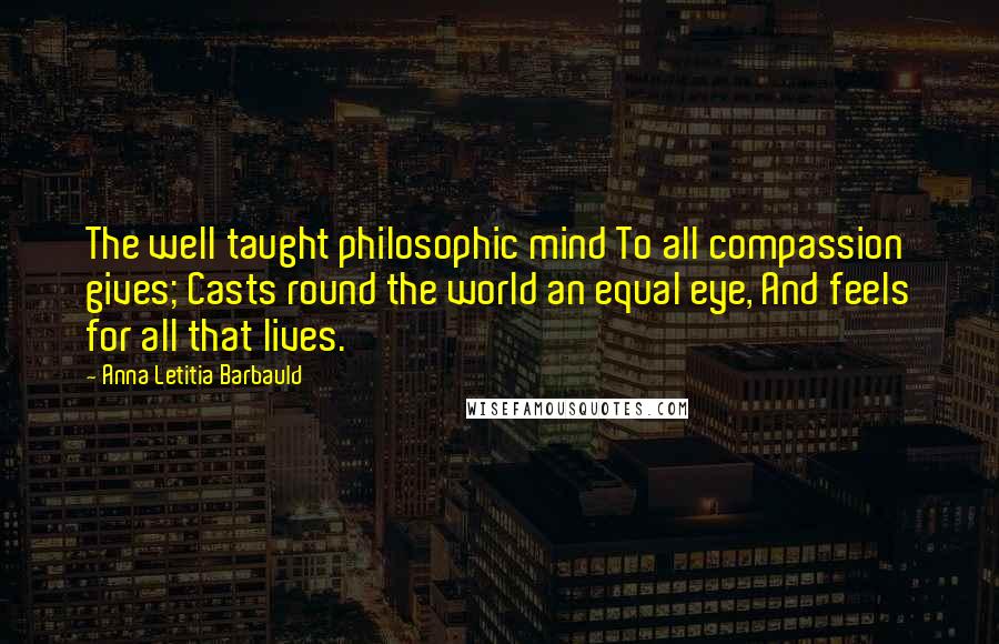 Anna Letitia Barbauld Quotes: The well taught philosophic mind To all compassion gives; Casts round the world an equal eye, And feels for all that lives.