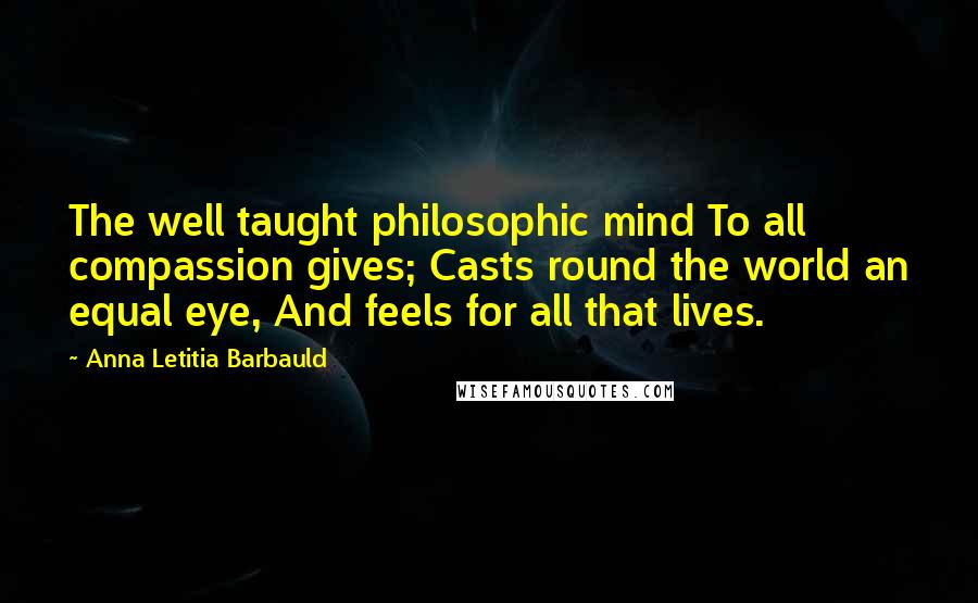 Anna Letitia Barbauld Quotes: The well taught philosophic mind To all compassion gives; Casts round the world an equal eye, And feels for all that lives.