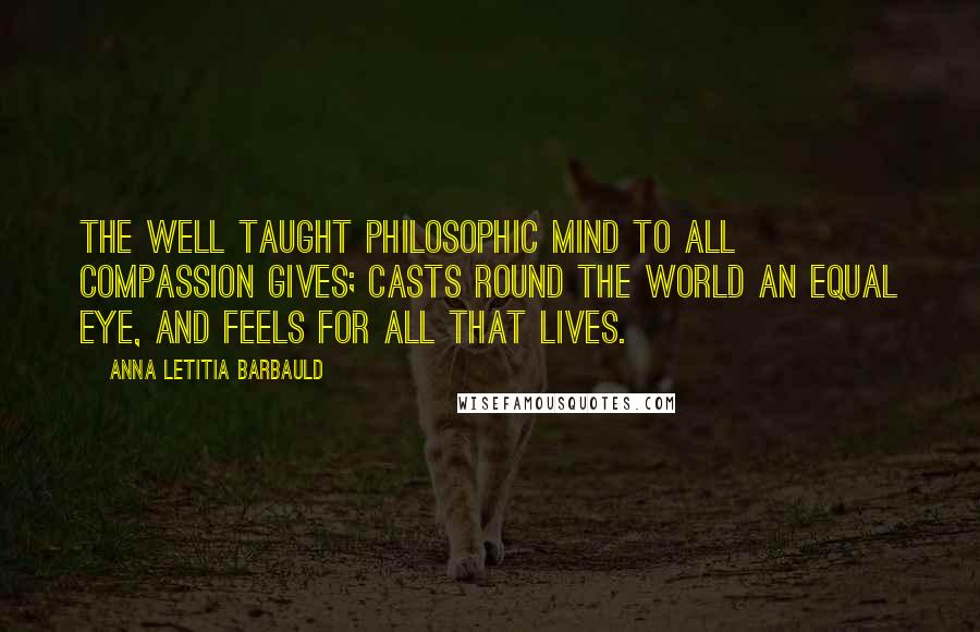 Anna Letitia Barbauld Quotes: The well taught philosophic mind To all compassion gives; Casts round the world an equal eye, And feels for all that lives.