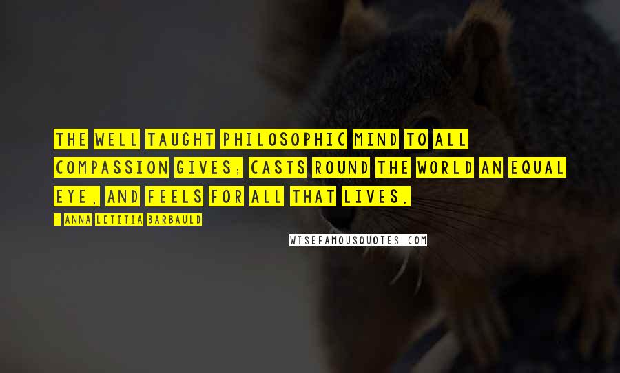 Anna Letitia Barbauld Quotes: The well taught philosophic mind To all compassion gives; Casts round the world an equal eye, And feels for all that lives.