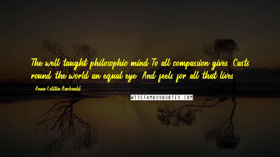 Anna Letitia Barbauld Quotes: The well taught philosophic mind To all compassion gives; Casts round the world an equal eye, And feels for all that lives.