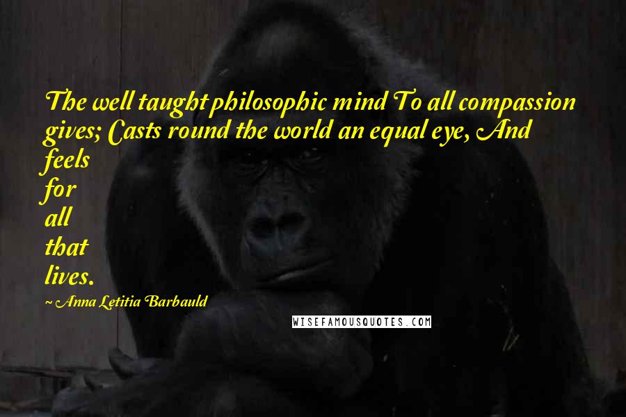 Anna Letitia Barbauld Quotes: The well taught philosophic mind To all compassion gives; Casts round the world an equal eye, And feels for all that lives.