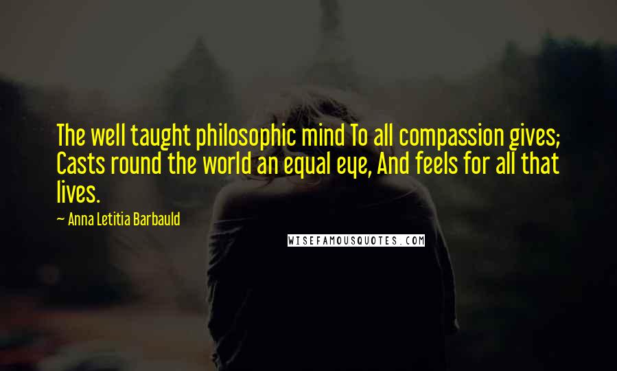 Anna Letitia Barbauld Quotes: The well taught philosophic mind To all compassion gives; Casts round the world an equal eye, And feels for all that lives.