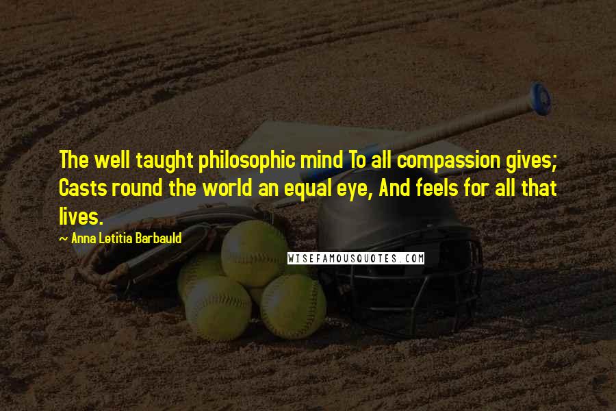 Anna Letitia Barbauld Quotes: The well taught philosophic mind To all compassion gives; Casts round the world an equal eye, And feels for all that lives.