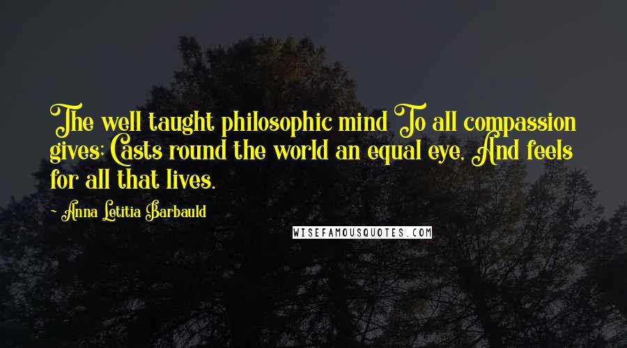 Anna Letitia Barbauld Quotes: The well taught philosophic mind To all compassion gives; Casts round the world an equal eye, And feels for all that lives.