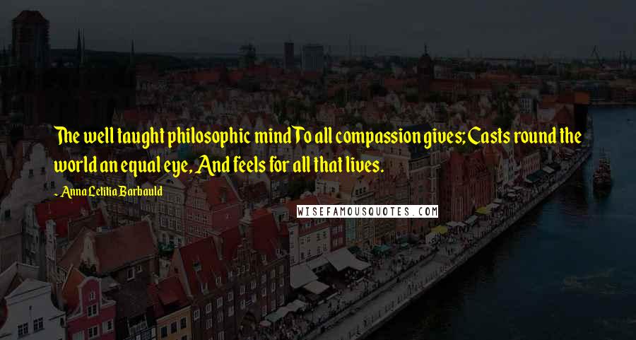 Anna Letitia Barbauld Quotes: The well taught philosophic mind To all compassion gives; Casts round the world an equal eye, And feels for all that lives.