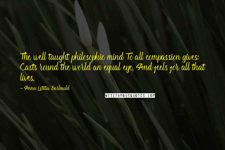 Anna Letitia Barbauld Quotes: The well taught philosophic mind To all compassion gives; Casts round the world an equal eye, And feels for all that lives.