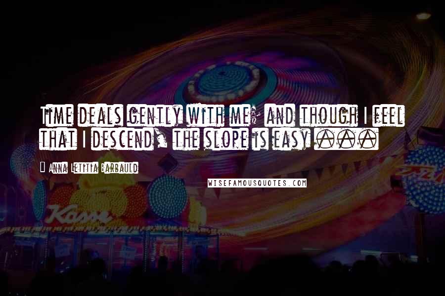 Anna Letitia Barbauld Quotes: Time deals gently with me; and though I feel that I descend, the slope is easy ...