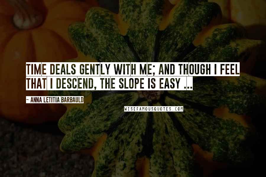 Anna Letitia Barbauld Quotes: Time deals gently with me; and though I feel that I descend, the slope is easy ...