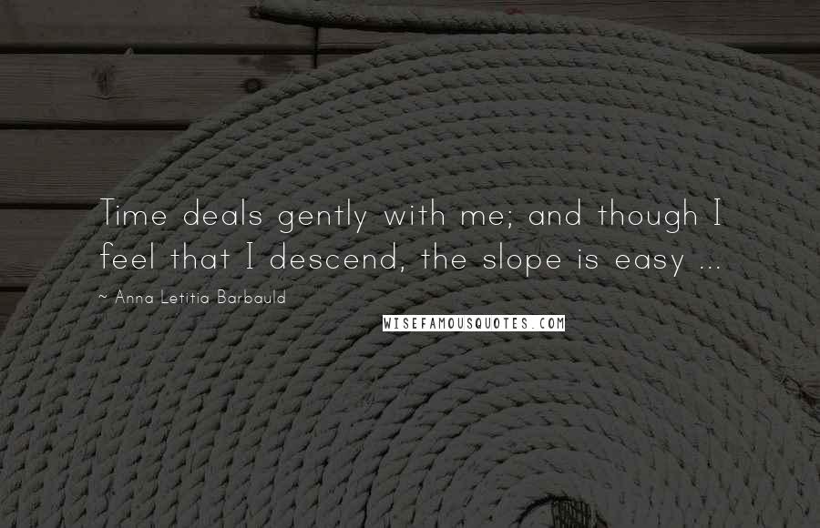 Anna Letitia Barbauld Quotes: Time deals gently with me; and though I feel that I descend, the slope is easy ...