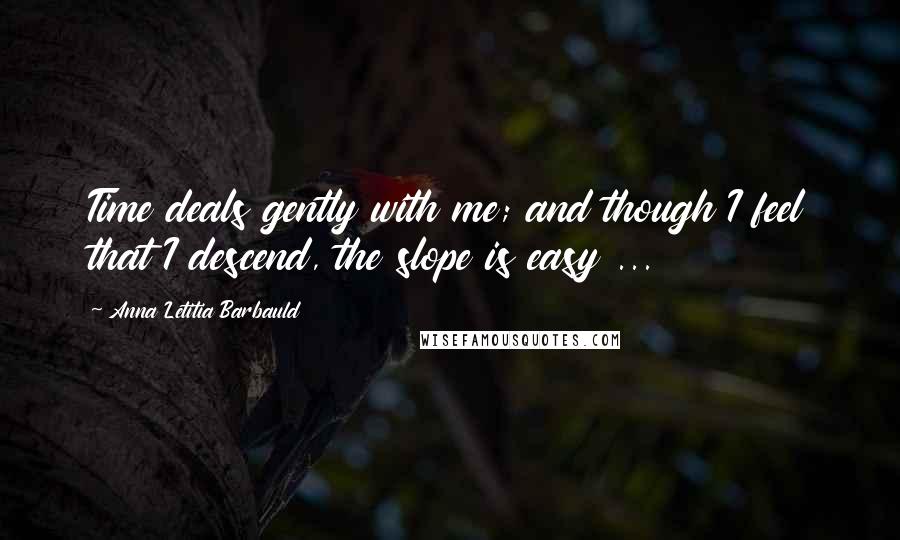 Anna Letitia Barbauld Quotes: Time deals gently with me; and though I feel that I descend, the slope is easy ...