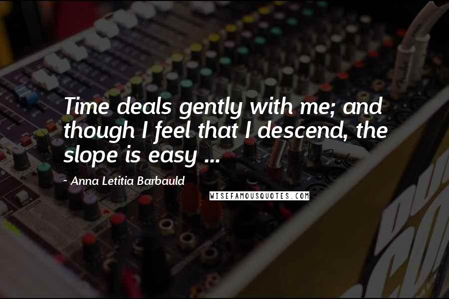 Anna Letitia Barbauld Quotes: Time deals gently with me; and though I feel that I descend, the slope is easy ...