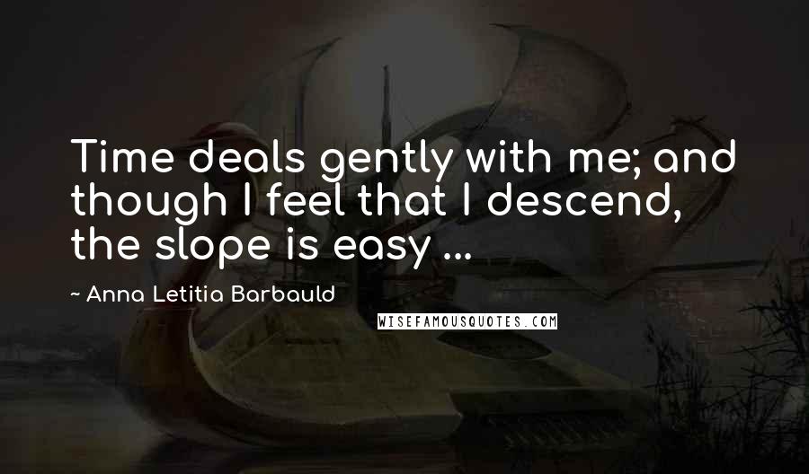 Anna Letitia Barbauld Quotes: Time deals gently with me; and though I feel that I descend, the slope is easy ...