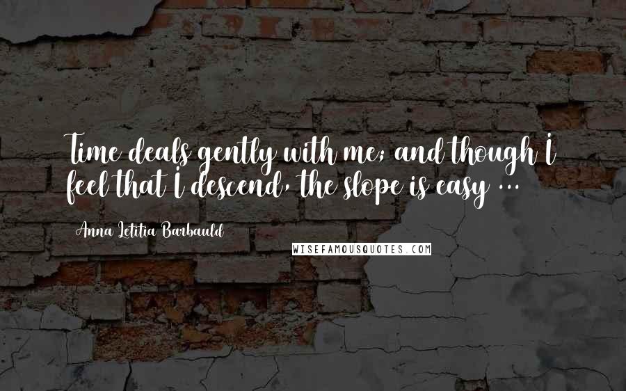 Anna Letitia Barbauld Quotes: Time deals gently with me; and though I feel that I descend, the slope is easy ...