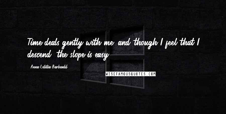 Anna Letitia Barbauld Quotes: Time deals gently with me; and though I feel that I descend, the slope is easy ...