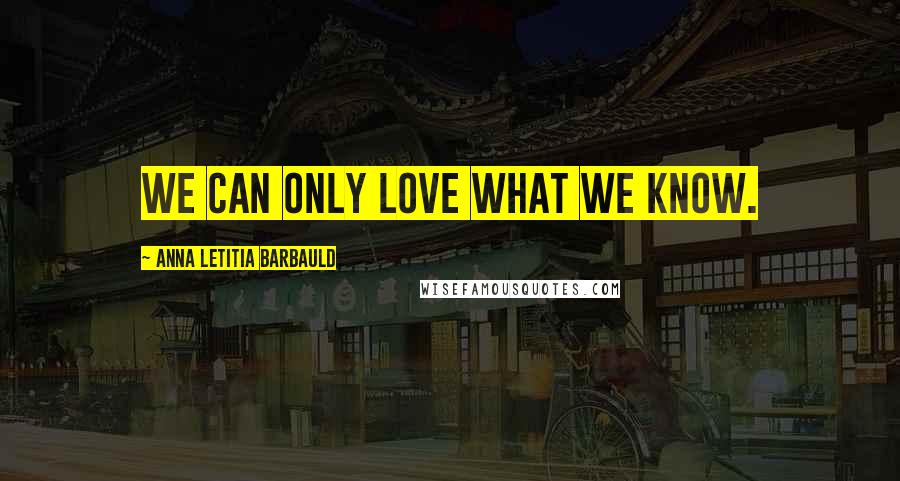 Anna Letitia Barbauld Quotes: We can only love what we know.