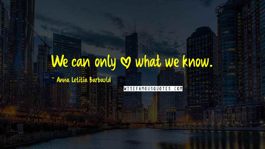 Anna Letitia Barbauld Quotes: We can only love what we know.