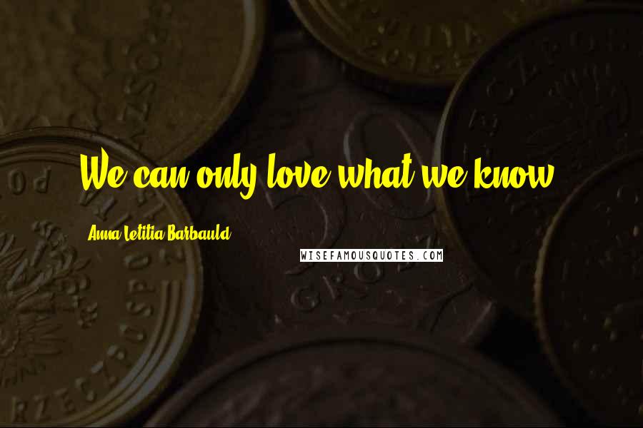 Anna Letitia Barbauld Quotes: We can only love what we know.