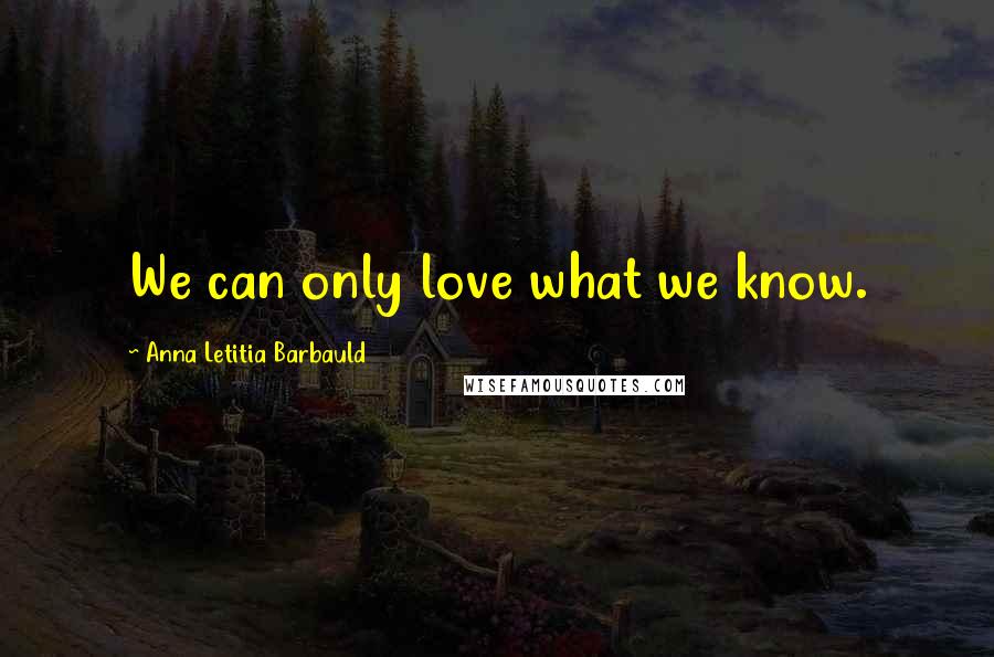 Anna Letitia Barbauld Quotes: We can only love what we know.