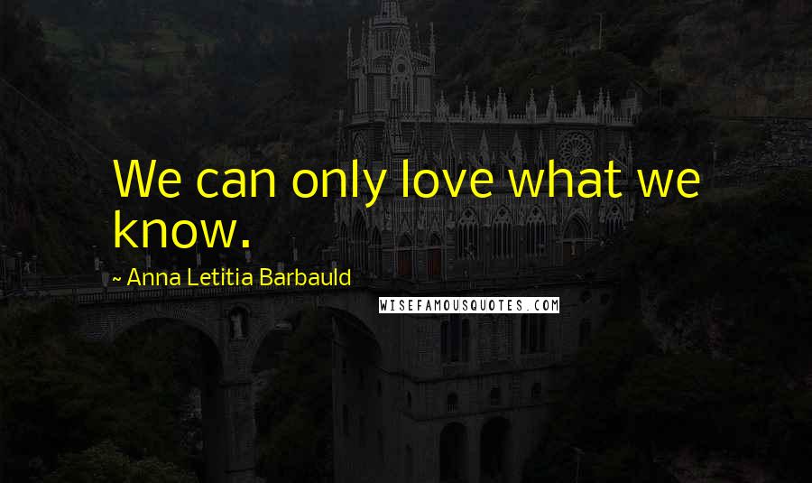 Anna Letitia Barbauld Quotes: We can only love what we know.