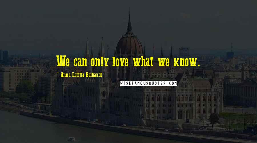 Anna Letitia Barbauld Quotes: We can only love what we know.