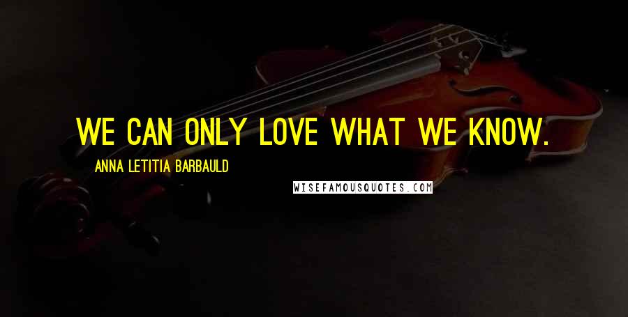 Anna Letitia Barbauld Quotes: We can only love what we know.