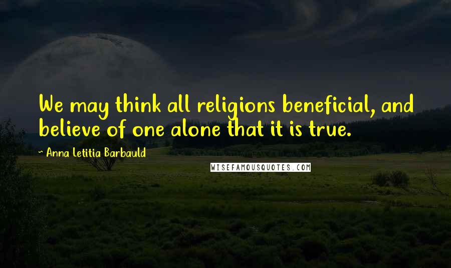Anna Letitia Barbauld Quotes: We may think all religions beneficial, and believe of one alone that it is true.