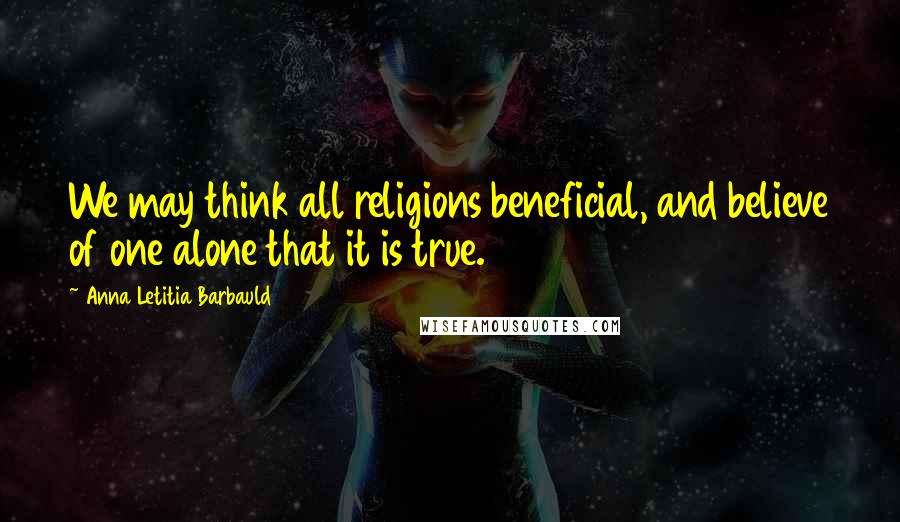 Anna Letitia Barbauld Quotes: We may think all religions beneficial, and believe of one alone that it is true.
