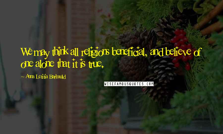 Anna Letitia Barbauld Quotes: We may think all religions beneficial, and believe of one alone that it is true.