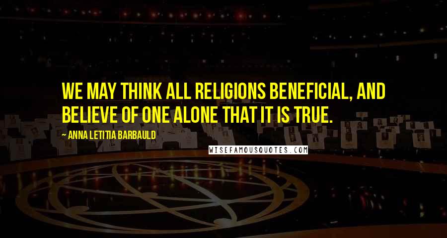 Anna Letitia Barbauld Quotes: We may think all religions beneficial, and believe of one alone that it is true.