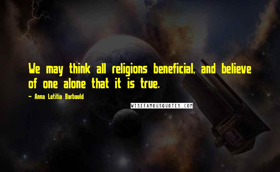 Anna Letitia Barbauld Quotes: We may think all religions beneficial, and believe of one alone that it is true.