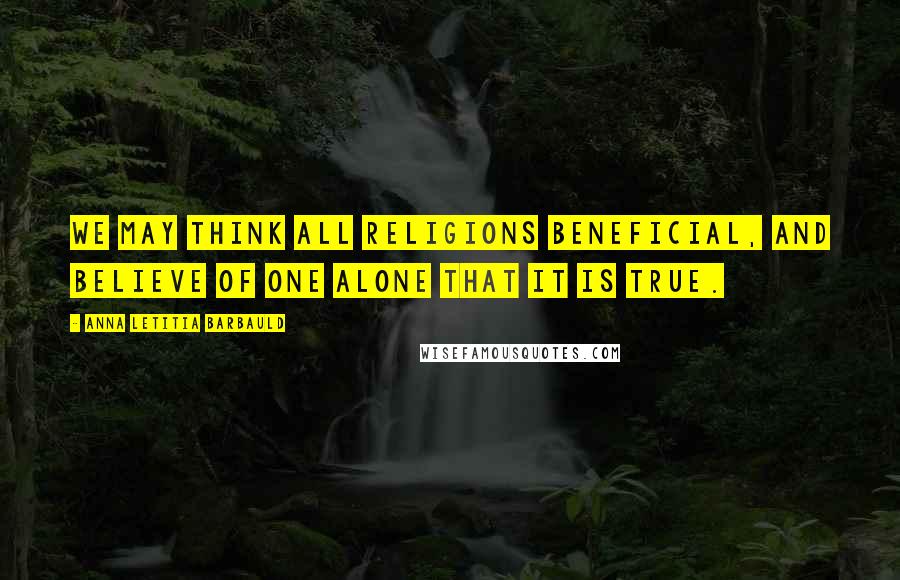 Anna Letitia Barbauld Quotes: We may think all religions beneficial, and believe of one alone that it is true.